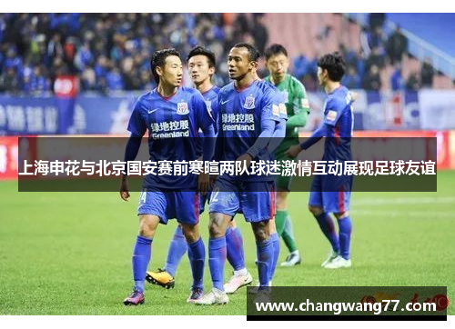 上海申花与北京国安赛前寒暄两队球迷激情互动展现足球友谊