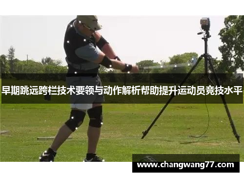 早期跳远跨栏技术要领与动作解析帮助提升运动员竞技水平